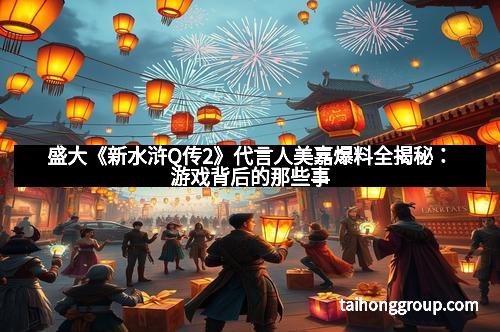 盛大《新水浒Q传2》代言人美嘉爆料全揭秘：游戏背后的那些事