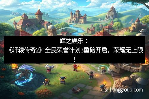 辉达娱乐：《轩辕传奇2》全民荣誉计划3重磅开启，荣耀无上限！