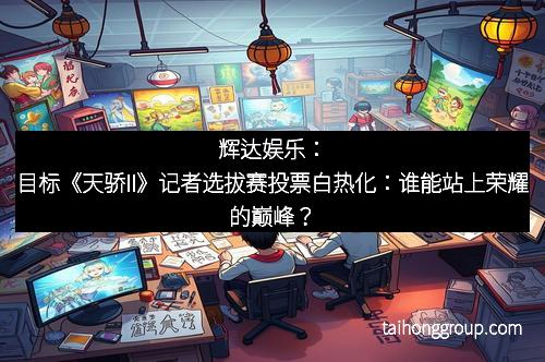 辉达娱乐：目标《天骄II》记者选拔赛投票白热化：谁能站上荣耀的巅峰？