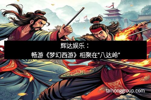 辉达娱乐：畅游《梦幻西游》相聚在“八达岭”